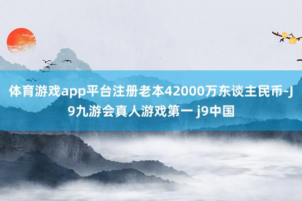 体育游戏app平台注册老本42000万东谈主民币-J9九游会真人游戏第一 j9中国