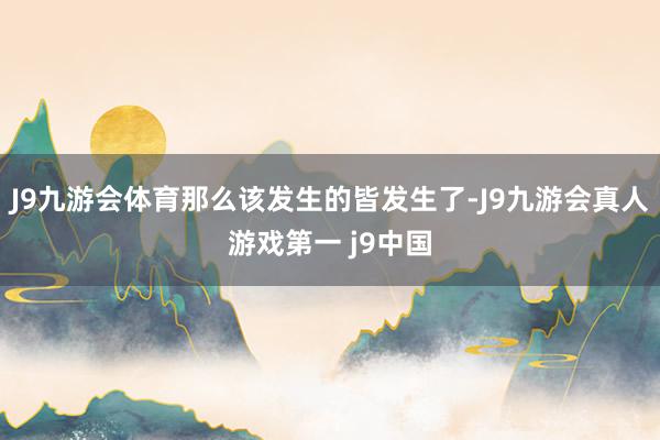 J9九游会体育那么该发生的皆发生了-J9九游会真人游戏第一 j9中国