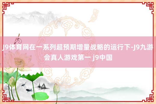J9体育网在一系列超预期增量战略的运行下-J9九游会真人游戏第一 j9中国