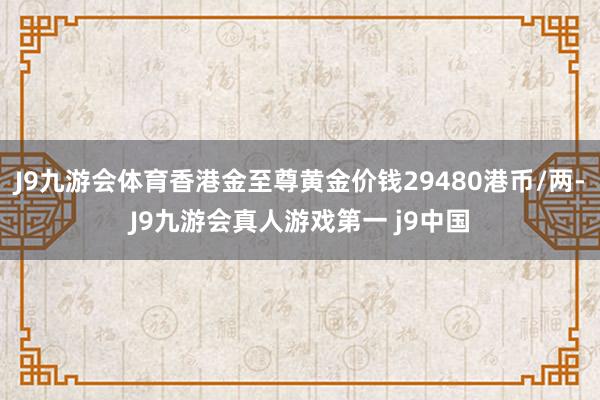 J9九游会体育香港金至尊黄金价钱29480港币/两-J9九游会真人游戏第一 j9中国