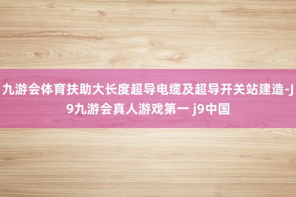 九游会体育扶助大长度超导电缆及超导开关站建造-J9九游会真人游戏第一 j9中国