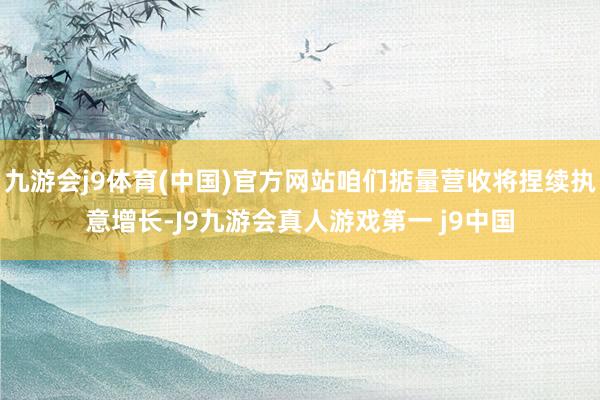 九游会j9体育(中国)官方网站咱们掂量营收将捏续执意增长-J9九游会真人游戏第一 j9中国