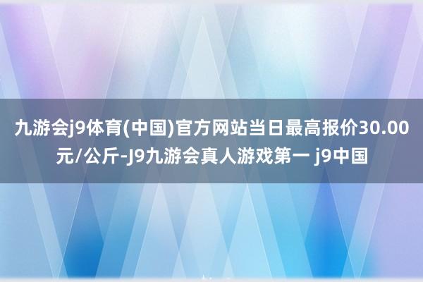 九游会j9体育(中国)官方网站当日最高报价30.00元/公斤-J9九游会真人游戏第一 j9中国