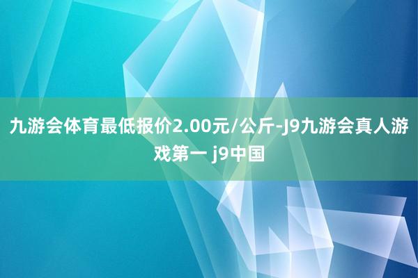 九游会体育最低报价2.00元/公斤-J9九游会真人游戏第一 j9中国