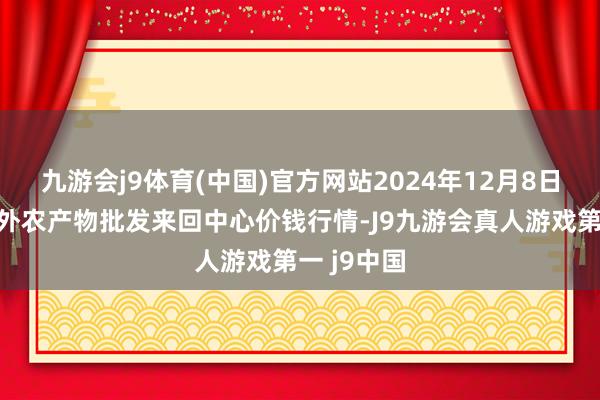 九游会j9体育(中国)官方网站2024年12月8日石家庄海外农产物批发来回中心价钱行情-J9九游会真人游戏第一 j9中国
