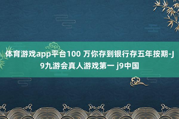 体育游戏app平台100 万你存到银行存五年按期-J9九游会真人游戏第一 j9中国