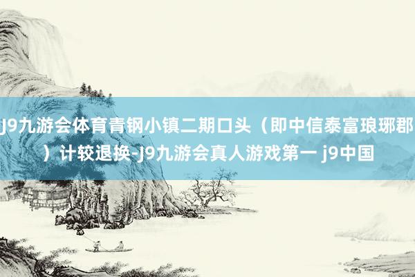 J9九游会体育青钢小镇二期口头（即中信泰富琅琊郡）计较退换-J9九游会真人游戏第一 j9中国