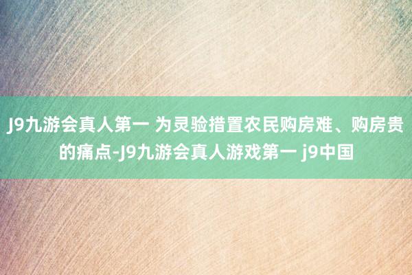 J9九游会真人第一 为灵验措置农民购房难、购房贵的痛点-J9九游会真人游戏第一 j9中国