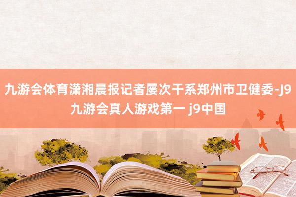 九游会体育潇湘晨报记者屡次干系郑州市卫健委-J9九游会真人游戏第一 j9中国
