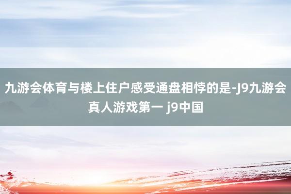 九游会体育与楼上住户感受通盘相悖的是-J9九游会真人游戏第一 j9中国
