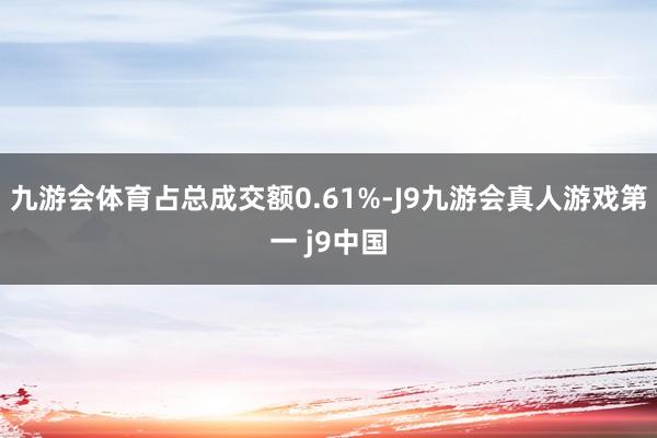 九游会体育占总成交额0.61%-J9九游会真人游戏第一 j9中国