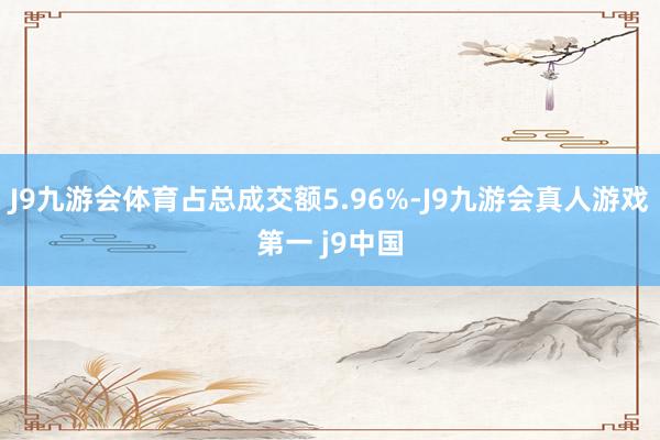 J9九游会体育占总成交额5.96%-J9九游会真人游戏第一 j9中国
