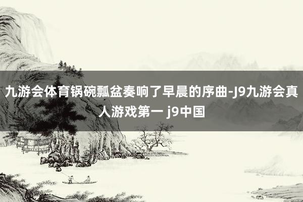 九游会体育锅碗瓢盆奏响了早晨的序曲-J9九游会真人游戏第一 j9中国