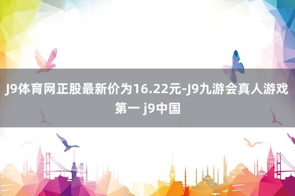 J9体育网正股最新价为16.22元-J9九游会真人游戏第一 j9中国