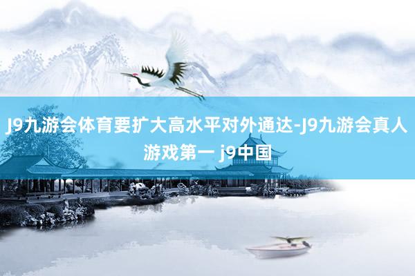 J9九游会体育要扩大高水平对外通达-J9九游会真人游戏第一 j9中国