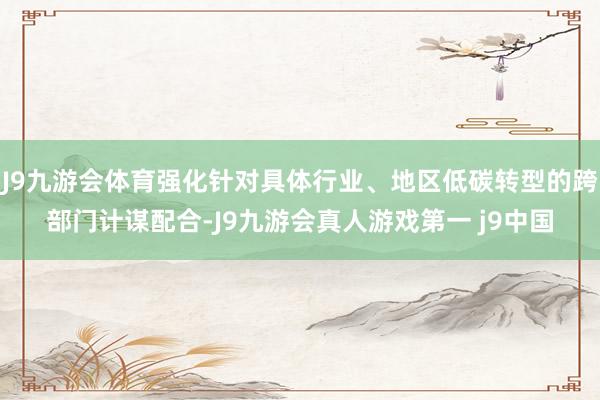 J9九游会体育强化针对具体行业、地区低碳转型的跨部门计谋配合-J9九游会真人游戏第一 j9中国