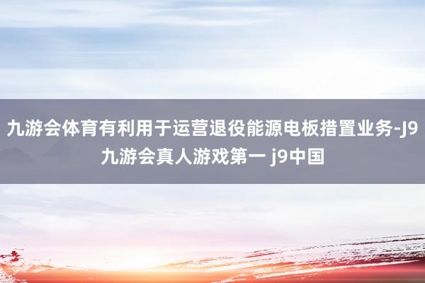 九游会体育有利用于运营退役能源电板措置业务-J9九游会真人游戏第一 j9中国