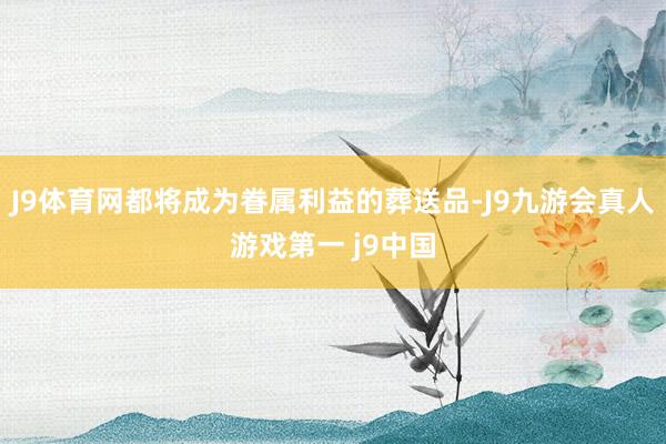 J9体育网都将成为眷属利益的葬送品-J9九游会真人游戏第一 j9中国