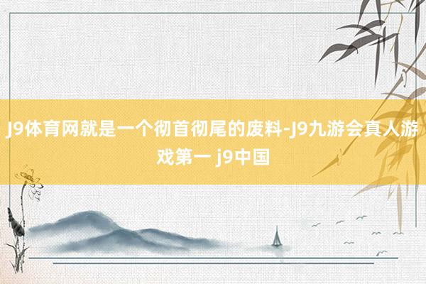 J9体育网就是一个彻首彻尾的废料-J9九游会真人游戏第一 j9中国