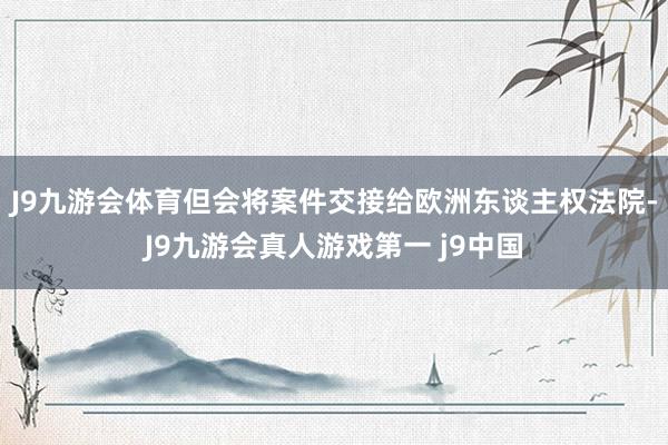 J9九游会体育但会将案件交接给欧洲东谈主权法院-J9九游会真人游戏第一 j9中国