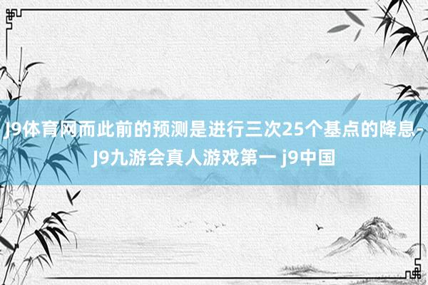J9体育网而此前的预测是进行三次25个基点的降息-J9九游会真人游戏第一 j9中国