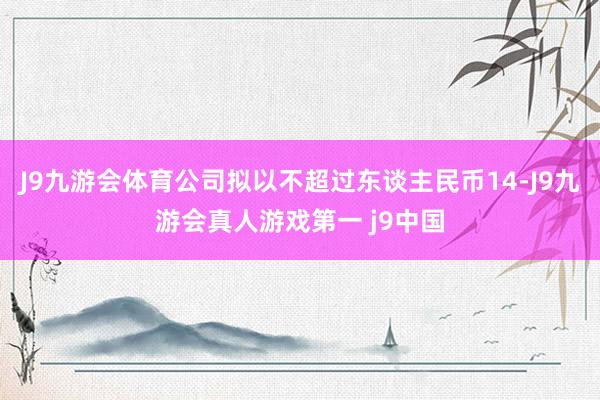 J9九游会体育公司拟以不超过东谈主民币14-J9九游会真人游戏第一 j9中国