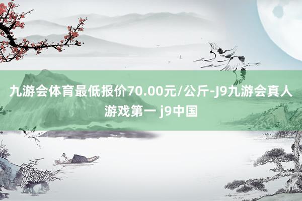 九游会体育最低报价70.00元/公斤-J9九游会真人游戏第一 j9中国