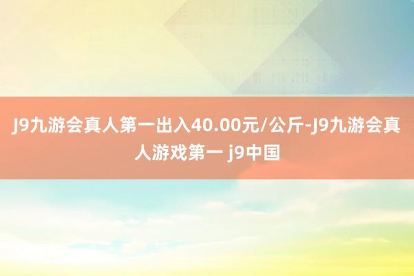 J9九游会真人第一出入40.00元/公斤-J9九游会真人游戏第一 j9中国