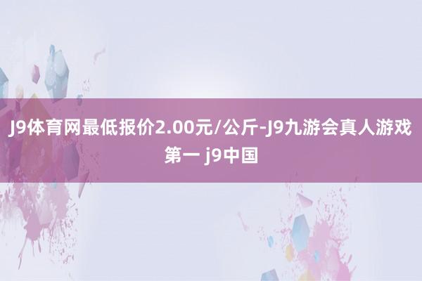 J9体育网最低报价2.00元/公斤-J9九游会真人游戏第一 j9中国