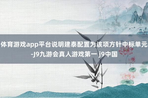 体育游戏app平台说明建泰配置为该项方针中标单元-J9九游会真人游戏第一 j9中国