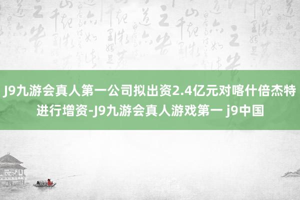 J9九游会真人第一公司拟出资2.4亿元对喀什倍杰特进行增资-J9九游会真人游戏第一 j9中国