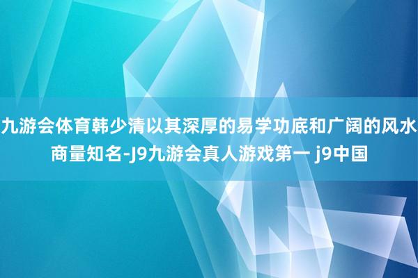 九游会体育韩少清以其深厚的易学功底和广阔的风水商量知名-J9九游会真人游戏第一 j9中国