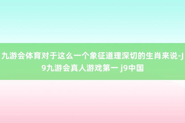 九游会体育对于这么一个象征道理深切的生肖来说-J9九游会真人游戏第一 j9中国