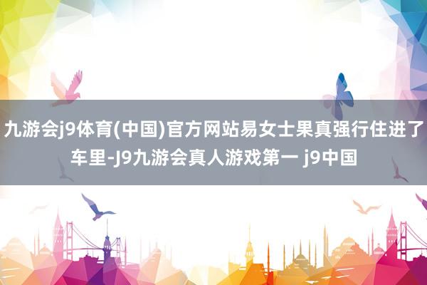 九游会j9体育(中国)官方网站易女士果真强行住进了车里-J9九游会真人游戏第一 j9中国