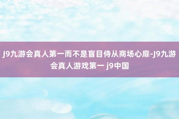 J9九游会真人第一而不是盲目侍从商场心扉-J9九游会真人游戏第一 j9中国