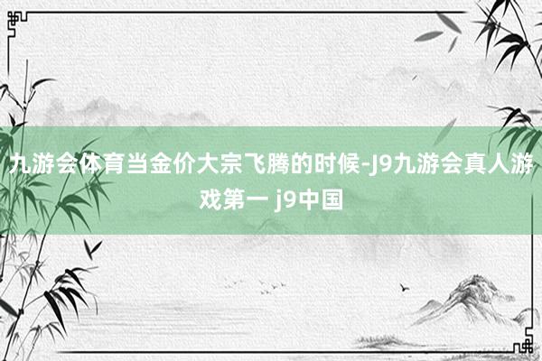 九游会体育当金价大宗飞腾的时候-J9九游会真人游戏第一 j9中国