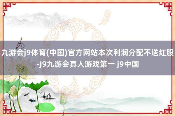 九游会j9体育(中国)官方网站本次利润分配不送红股-J9九游会真人游戏第一 j9中国