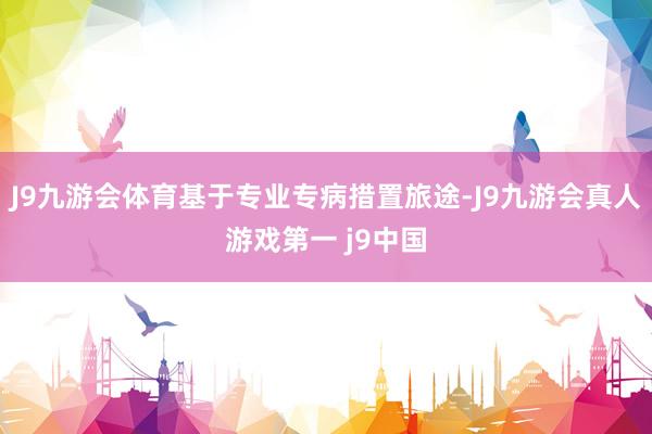 J9九游会体育基于专业专病措置旅途-J9九游会真人游戏第一 j9中国