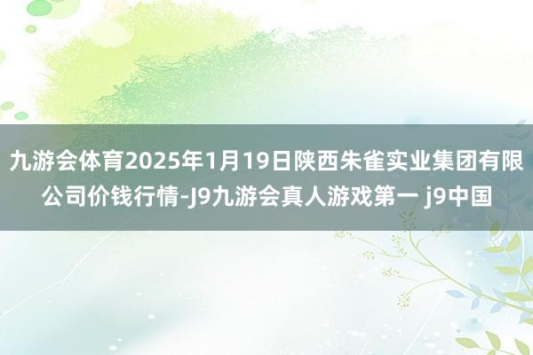 九游会体育2025年1月19日陕西朱雀实业集团有限公司价钱行情-J9九游会真人游戏第一 j9中国