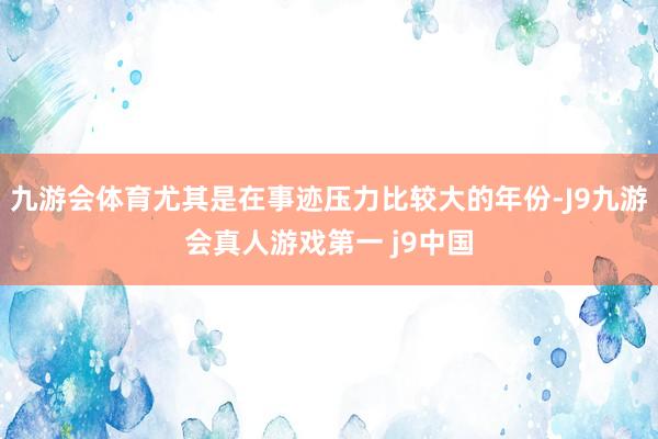 九游会体育尤其是在事迹压力比较大的年份-J9九游会真人游戏第一 j9中国