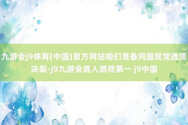九游会j9体育(中国)官方网站咱们准备同国民党透顶决裂-J9九游会真人游戏第一 j9中国