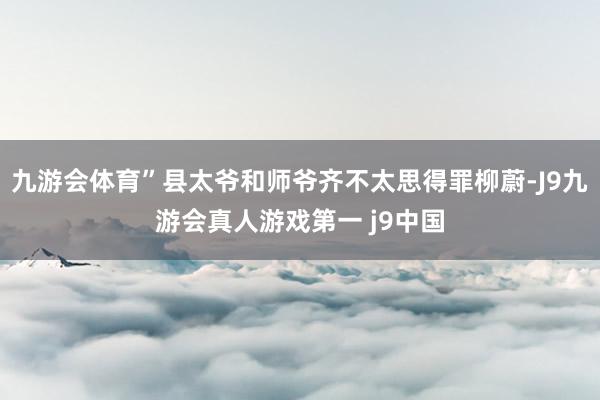 九游会体育”县太爷和师爷齐不太思得罪柳蔚-J9九游会真人游戏第一 j9中国