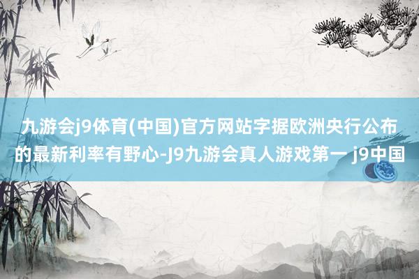 九游会j9体育(中国)官方网站　　字据欧洲央行公布的最新利率有野心-J9九游会真人游戏第一 j9中国