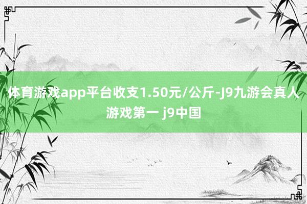 体育游戏app平台收支1.50元/公斤-J9九游会真人游戏第一 j9中国