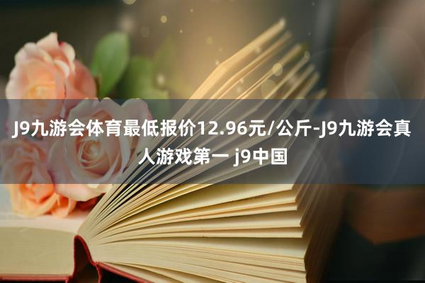 J9九游会体育最低报价12.96元/公斤-J9九游会真人游戏第一 j9中国