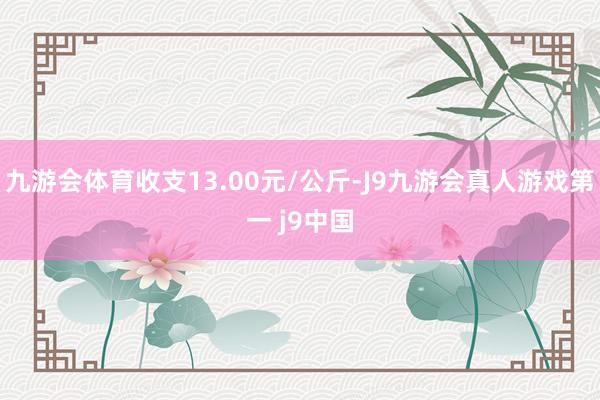 九游会体育收支13.00元/公斤-J9九游会真人游戏第一 j9中国