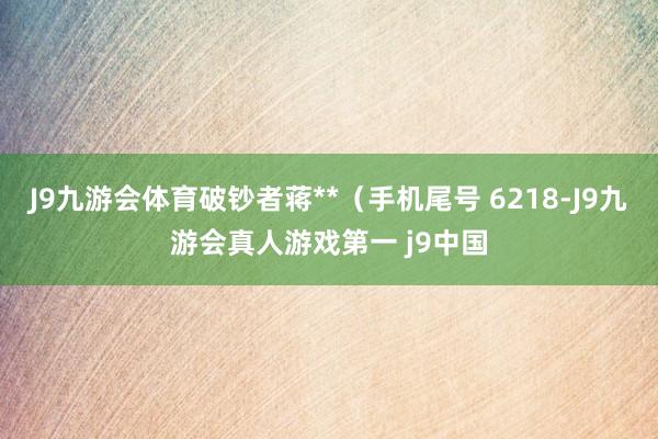 J9九游会体育破钞者蒋**（手机尾号 6218-J9九游会真人游戏第一 j9中国