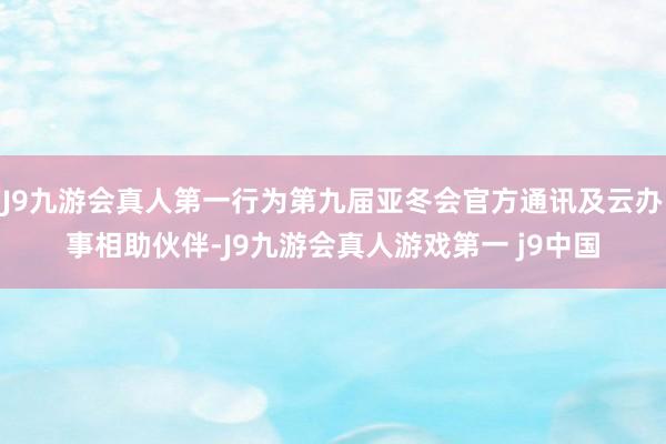 J9九游会真人第一行为第九届亚冬会官方通讯及云办事相助伙伴-J9九游会真人游戏第一 j9中国