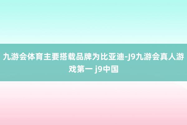 九游会体育主要搭载品牌为比亚迪-J9九游会真人游戏第一 j9中国
