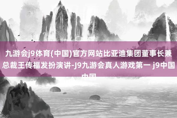 九游会j9体育(中国)官方网站比亚迪集团董事长兼总裁王传福发扮演讲-J9九游会真人游戏第一 j9中国